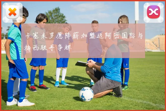卡塞米罗愿降薪加盟迈阿密国际与梅西联手争辉