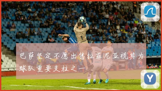 巴萨坚定不愿出售拉菲尼亚视其为球队重要支柱之一