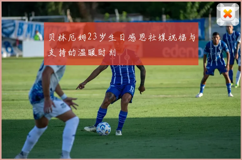 贝林厄姆23岁生日感恩社媒祝福与支持的温暖时刻