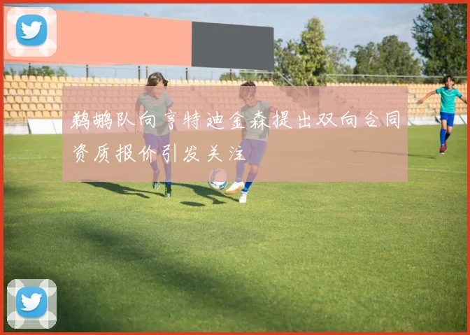 鹈鹕队向亨特迪金森提出双向合同资质报价引发关注