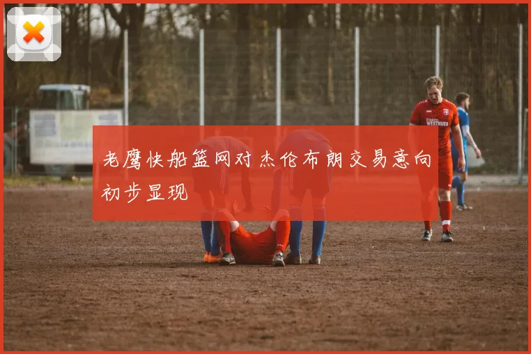 老鹰快船篮网对杰伦布朗交易意向初步显现