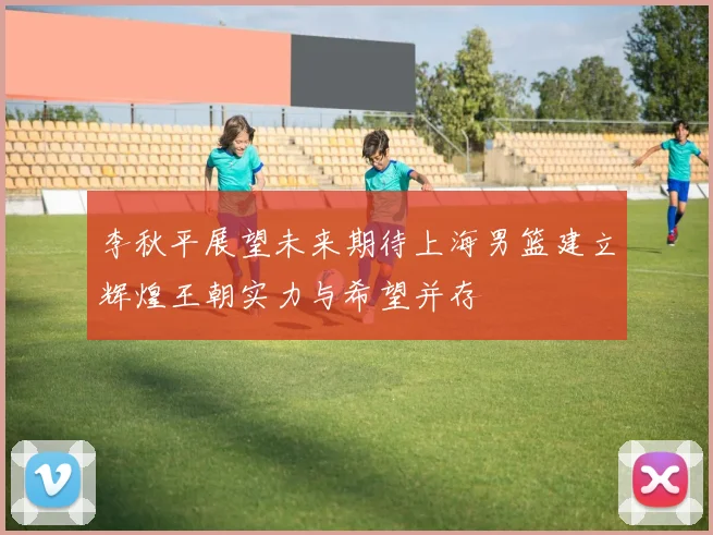 李秋平展望未来期待上海男篮建立辉煌王朝实力与希望并存