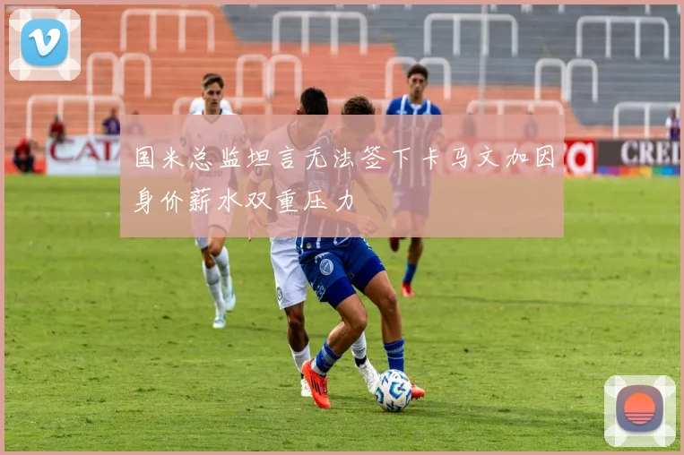 国米总监坦言无法签下卡马文加因身价薪水双重压力