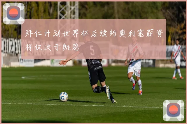 拜仁计划世界杯后续约奥利塞薪资将仅次于凯恩