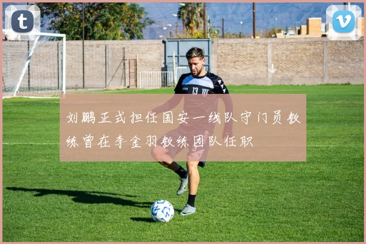 刘鹏正式担任国安一线队守门员教练曾在李金羽教练团队任职