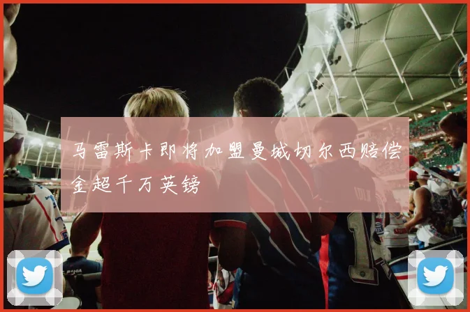 马雷斯卡即将加盟曼城切尔西赔偿金超千万英镑