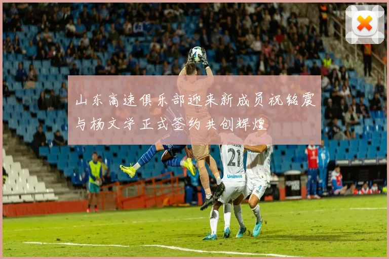 山东高速俱乐部迎来新成员祝铭震与杨文学正式签约共创辉煌