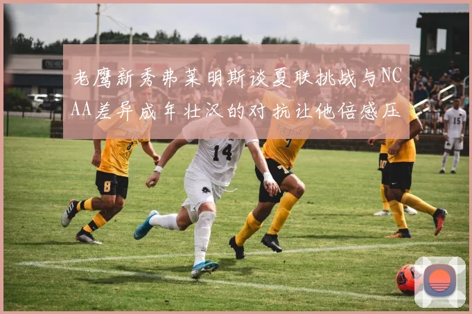 老鹰新秀弗莱明斯谈夏联挑战与NCAA差异成年壮汉的对抗让他倍感压力
