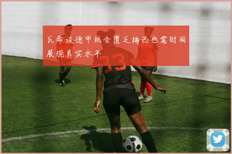瓦希谈德甲机会匮乏梅西也需时间展现真实水平