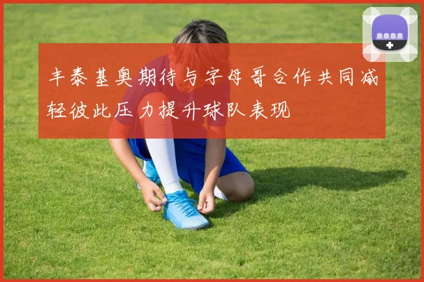 丰泰基奥期待与字母哥合作共同减轻彼此压力提升球队表现