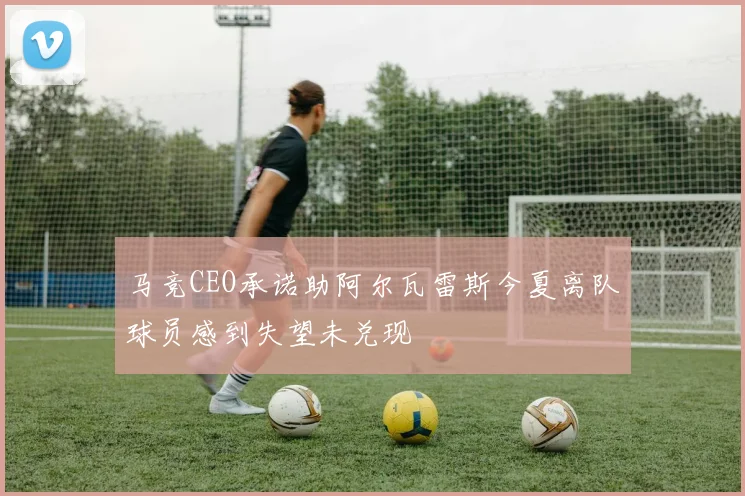 马竞CEO承诺助阿尔瓦雷斯今夏离队球员感到失望未兑现