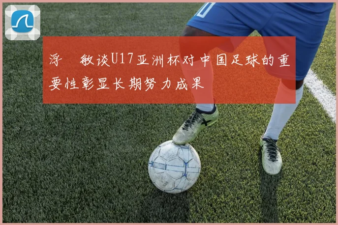 浮嶋敏谈U17亚洲杯对中国足球的重要性彰显长期努力成果