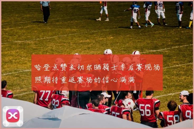 哈登点赞米切尔晒骑士季后赛现场照期待重返赛场的信心满满