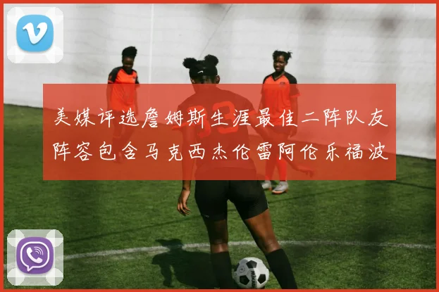 美媒评选詹姆斯生涯最佳二阵队友阵容包含马克西杰伦雷阿伦乐福波什