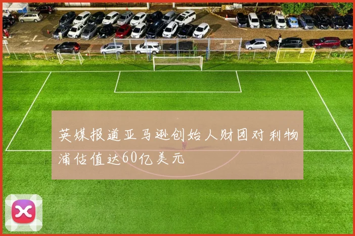 英媒报道亚马逊创始人财团对利物浦估值达60亿美元