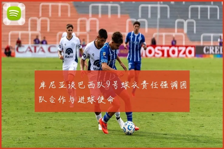 库尼亚谈巴西队9号球衣责任强调团队合作与进球使命