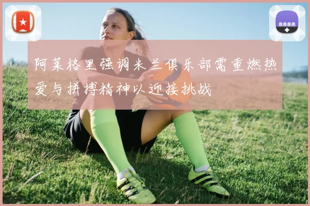 阿莱格里强调米兰俱乐部需重燃热爱与拼搏精神以迎接挑战