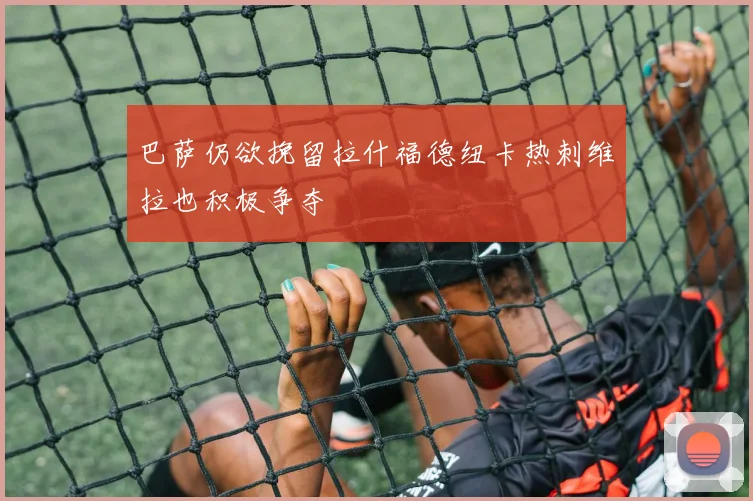 巴萨仍欲挽留拉什福德纽卡热刺维拉也积极争夺