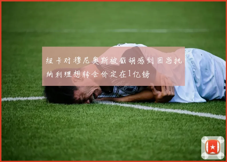 纽卡对穆尼奥斯被截胡感到困惑托纳利理想转会价定在1亿镑